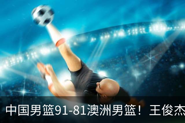 中国男篮91-81澳洲男篮！王俊杰23分全场最佳，高诗岩表现拉胯