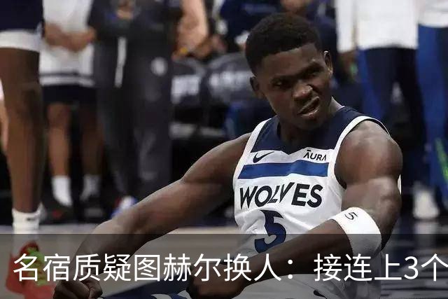 名宿质疑图赫尔换人：接连上3个防守球员 就是让球队死守