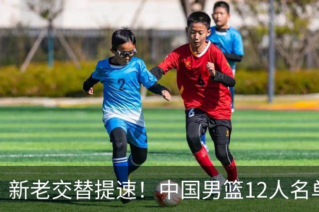 新老交替提速！中国男篮12人名单公布，王俊杰杨瀚森领衔，徐昕首秀