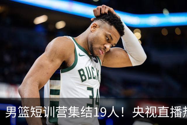 男篮短训营集结19人！央视直播热身赛，期待精彩表现！