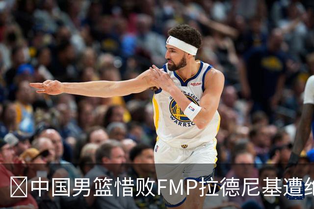 🏀中国男篮惜败FMP拉德尼基遭绝杀 廖三宁&庞峥麟同砍17分